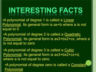 •A polynomial of degree 1 is called a Linear
Polynomial. Its general form is ax+b where a is not
equal to 0
•A polynomial of degree 2 is called a Quadratic
Polynomial. Its general form is ax3+bx2+cx, where a
is not equal to zero
•A polynomial of degree 3 is called a Cubic
Polynomial. Its general form is ax3+bx2+cx+d,
where a is not equal to zero.
•A polynomial of degree zero is called a Constant
Polynomial
 