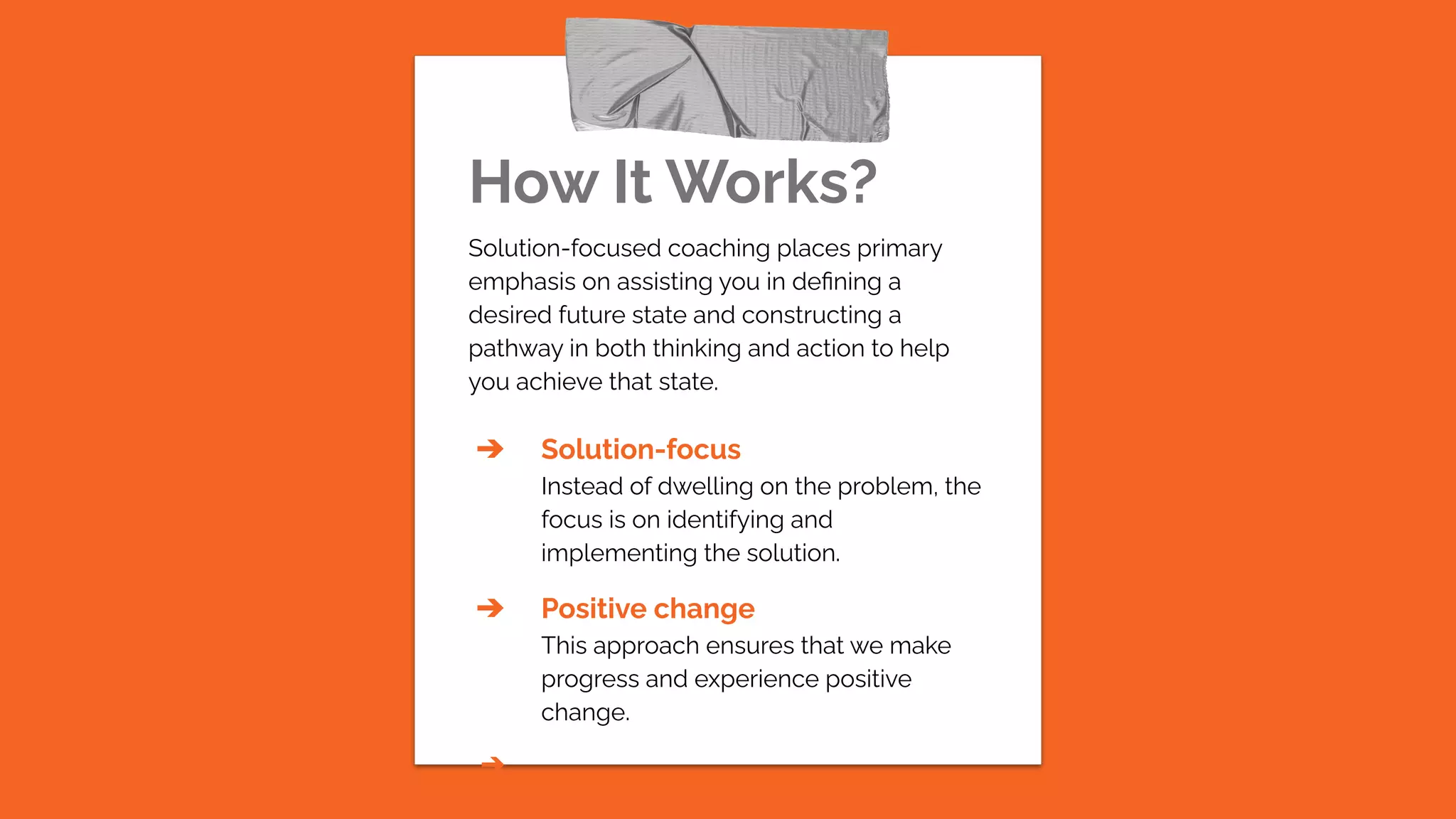 How It Works?
Solution-focused coaching places primary
emphasis on assisting you in deﬁning a
desired future state and constructing a
pathway in both thinking and action to help
you achieve that state.
➔ Solution-focus
Instead of dwelling on the problem, the
focus is on identifying and
implementing the solution.
➔ Positive change
This approach ensures that we make
progress and experience positive
change.
➔
 