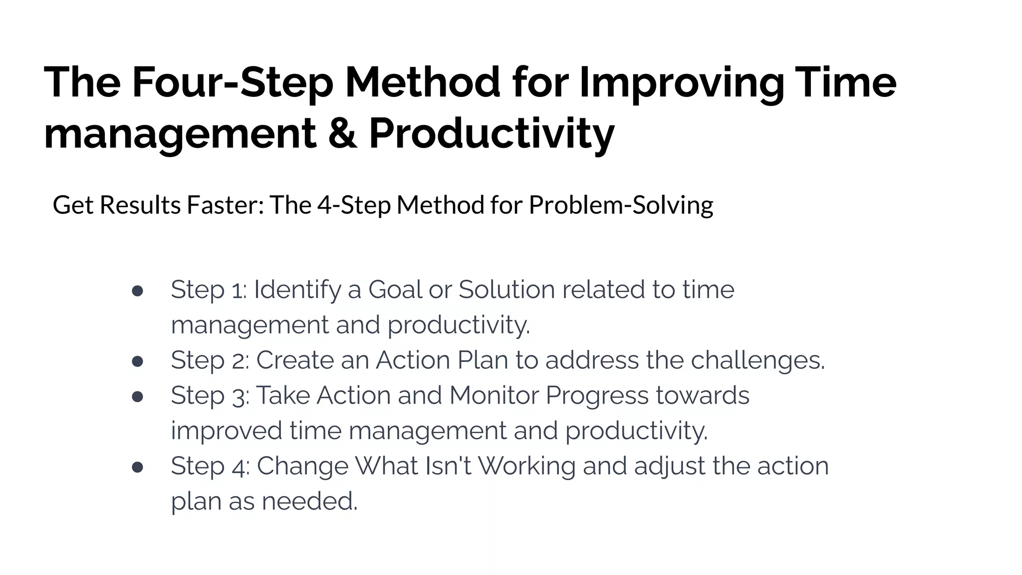 The Four-Step Method for Improving Time
management & Productivity
Get Results Faster: The 4-Step Method for Problem-Solving
● Step 1: Identify a Goal or Solution related to time
management and productivity.
● Step 2: Create an Action Plan to address the challenges.
● Step 3: Take Action and Monitor Progress towards
improved time management and productivity.
● Step 4: Change What Isn't Working and adjust the action
plan as needed.
 