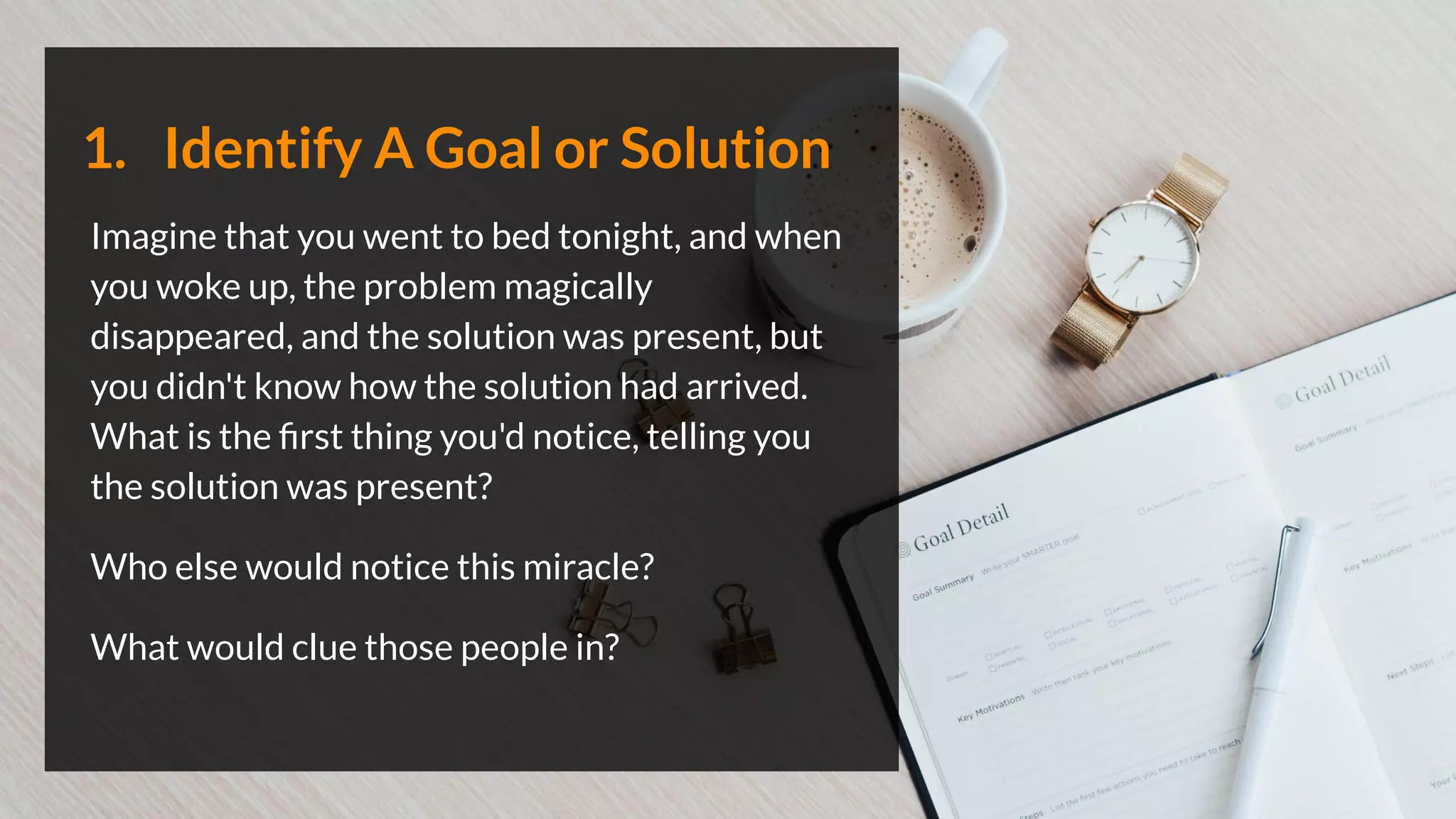 1. Identify A Goal or Solution
Imagine that you went to bed tonight, and when
you woke up, the problem magically
disappeared, and the solution was present, but
you didn't know how the solution had arrived.
What is the ﬁrst thing you'd notice, telling you
the solution was present?
Who else would notice this miracle?
What would clue those people in?
 