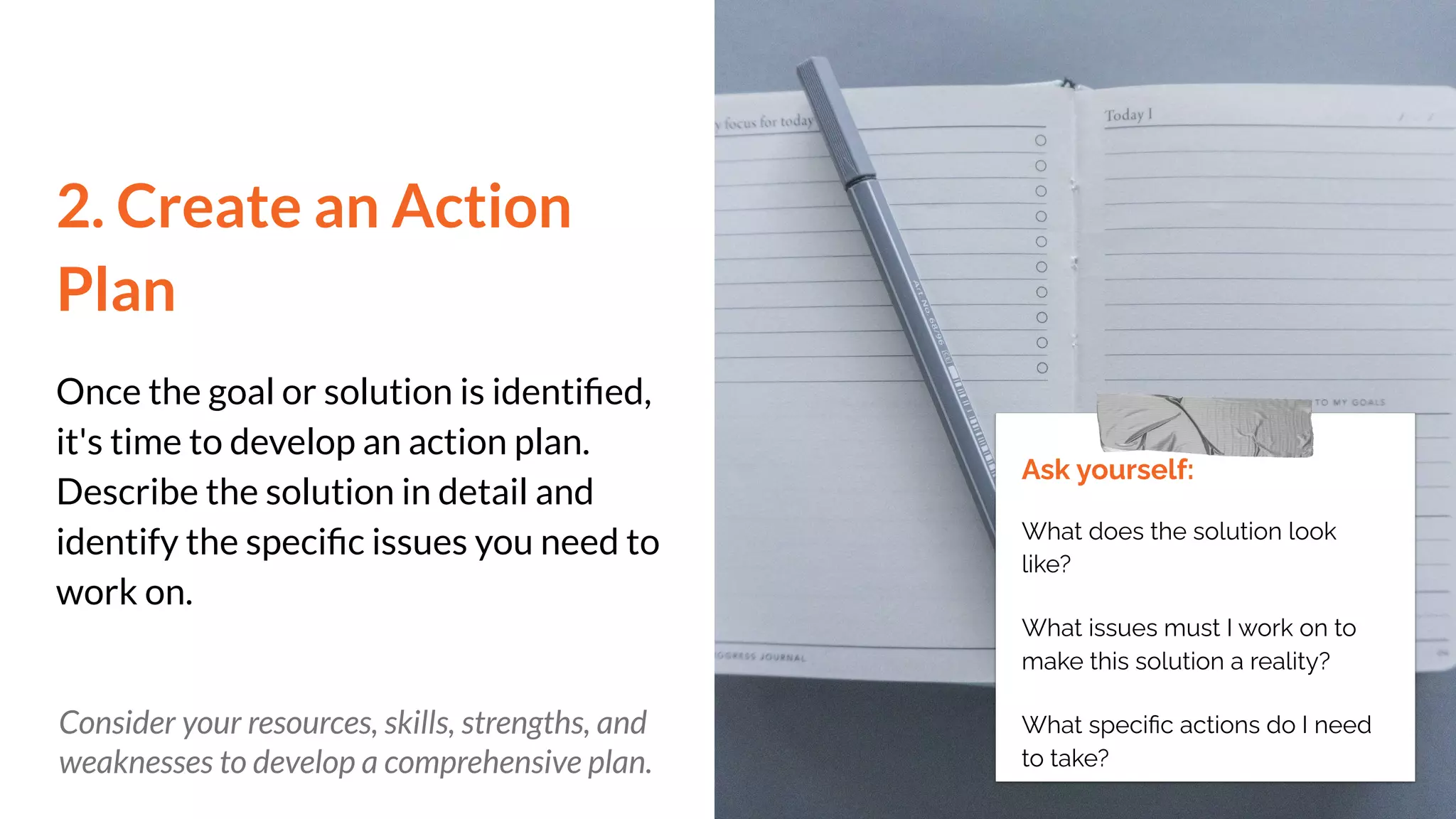 2. Create an Action
Plan
Once the goal or solution is identiﬁed,
it's time to develop an action plan.
Describe the solution in detail and
identify the speciﬁc issues you need to
work on.
Ask yourself:
What does the solution look
like?
What issues must I work on to
make this solution a reality?
What speciﬁc actions do I need
to take?
Consider your resources, skills, strengths, and
weaknesses to develop a comprehensive plan.
 