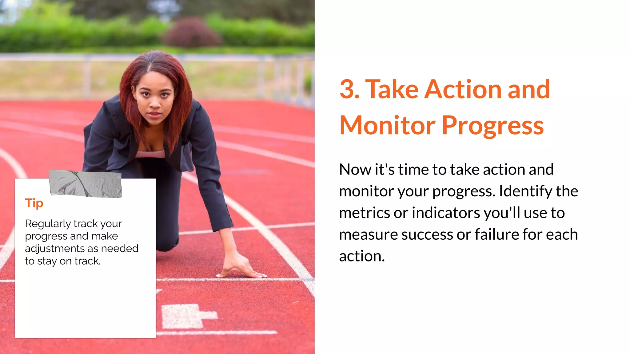 3. Take Action and
Monitor Progress
Now it's time to take action and
monitor your progress. Identify the
metrics or indicators you'll use to
measure success or failure for each
action.
Tip
Regularly track your
progress and make
adjustments as needed
to stay on track.
 