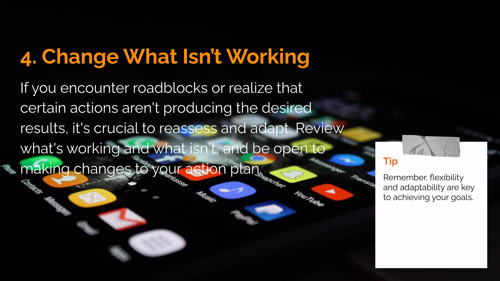 4. Change What Isn’t Working
If you encounter roadblocks or realize that
certain actions aren't producing the desired
results, it's crucial to reassess and adapt. Review
what's working and what isn't, and be open to
making changes to your action plan.
Tip
Remember, ﬂexibility
and adaptability are key
to achieving your goals.
 