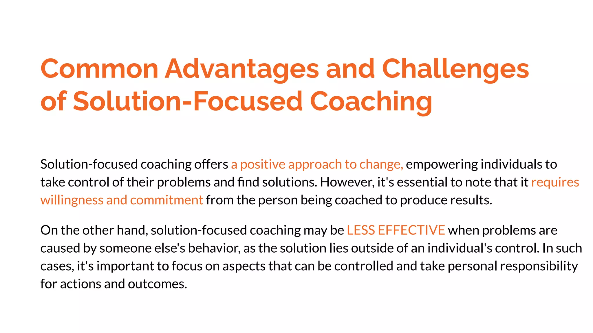 Common Advantages and Challenges
of Solution-Focused Coaching
Solution-focused coaching offers a positive approach to change, empowering individuals to
take control of their problems and ﬁnd solutions. However, it's essential to note that it requires
willingness and commitment from the person being coached to produce results.
On the other hand, solution-focused coaching may be LESS EFFECTIVE when problems are
caused by someone else's behavior, as the solution lies outside of an individual's control. In such
cases, it's important to focus on aspects that can be controlled and take personal responsibility
for actions and outcomes.
 