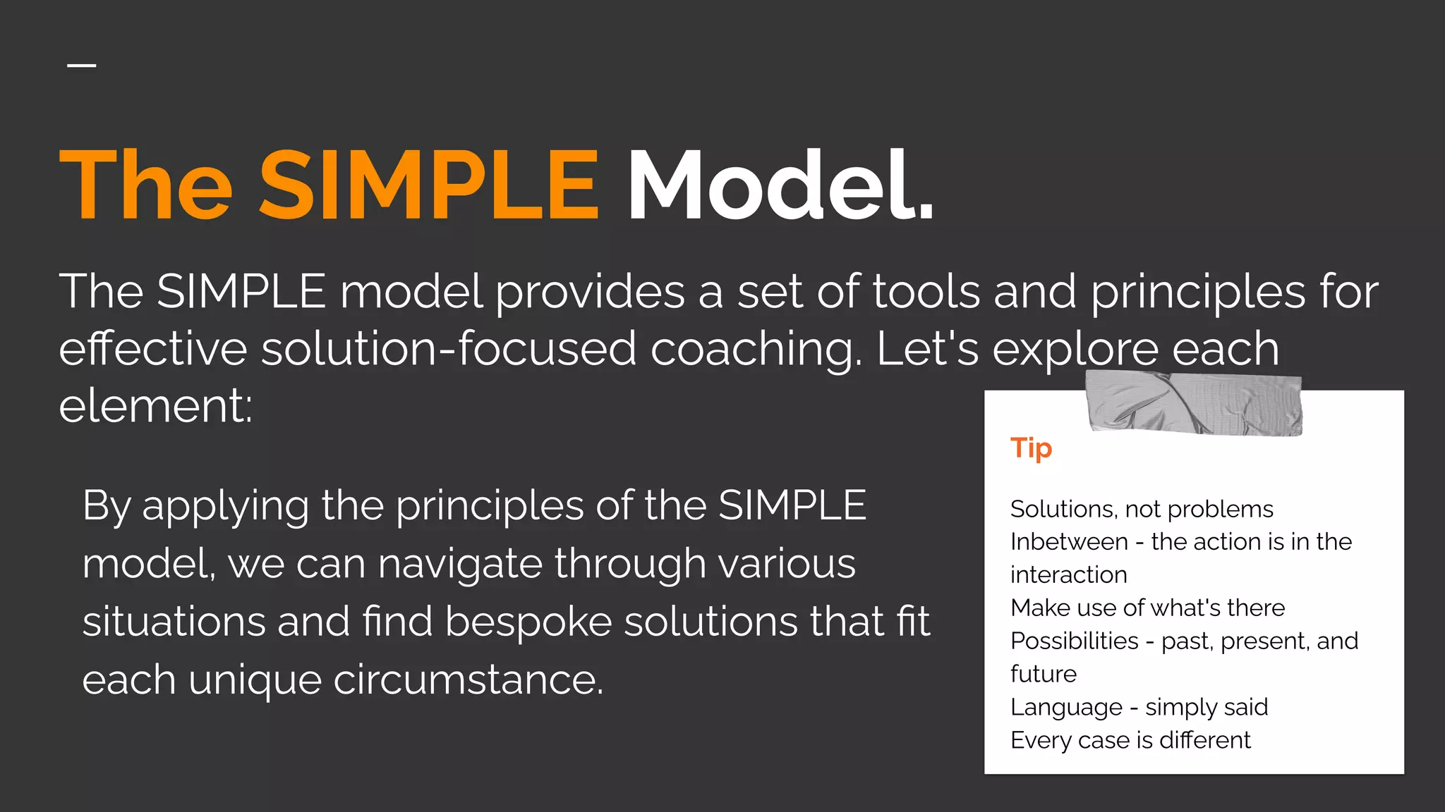 The SIMPLE Model.
The SIMPLE model provides a set of tools and principles for
eﬀective solution-focused coaching. Let's explore each
element:
Tip
Solutions, not problems
Inbetween - the action is in the
interaction
Make use of what's there
Possibilities - past, present, and
future
Language - simply said
Every case is diﬀerent
By applying the principles of the SIMPLE
model, we can navigate through various
situations and ﬁnd bespoke solutions that ﬁt
each unique circumstance.
 