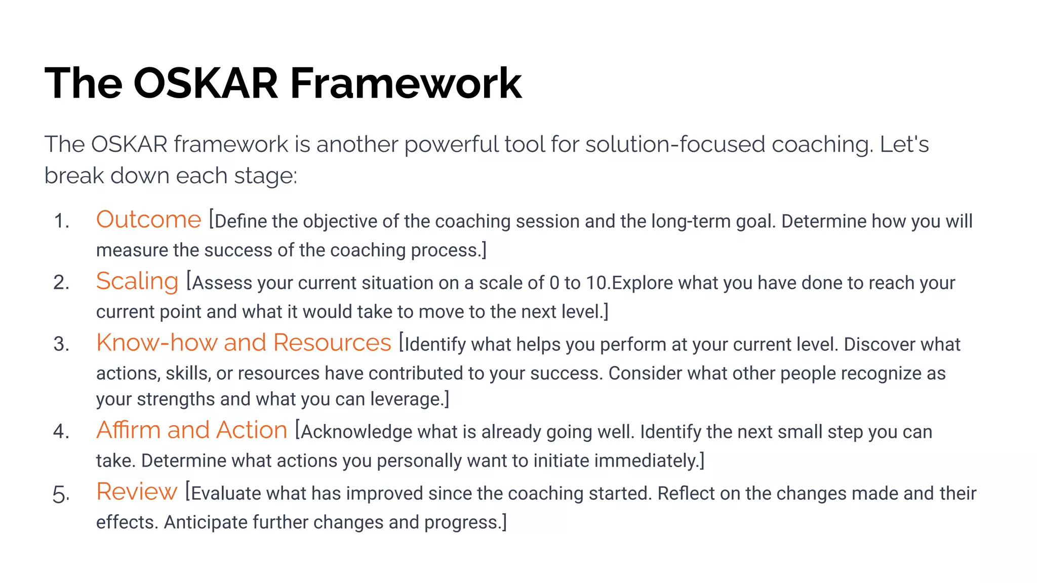 The OSKAR Framework
The OSKAR framework is another powerful tool for solution-focused coaching. Let's
break down each stage:
1. Outcome [Deﬁne the objective of the coaching session and the long-term goal. Determine how you will
measure the success of the coaching process.]
2. Scaling [Assess your current situation on a scale of 0 to 10.Explore what you have done to reach your
current point and what it would take to move to the next level.]
3. Know-how and Resources [Identify what helps you perform at your current level. Discover what
actions, skills, or resources have contributed to your success. Consider what other people recognize as
your strengths and what you can leverage.]
4. Aﬃrm and Action [Acknowledge what is already going well. Identify the next small step you can
take. Determine what actions you personally want to initiate immediately.]
5. Review [Evaluate what has improved since the coaching started. Reﬂect on the changes made and their
effects. Anticipate further changes and progress.]
 