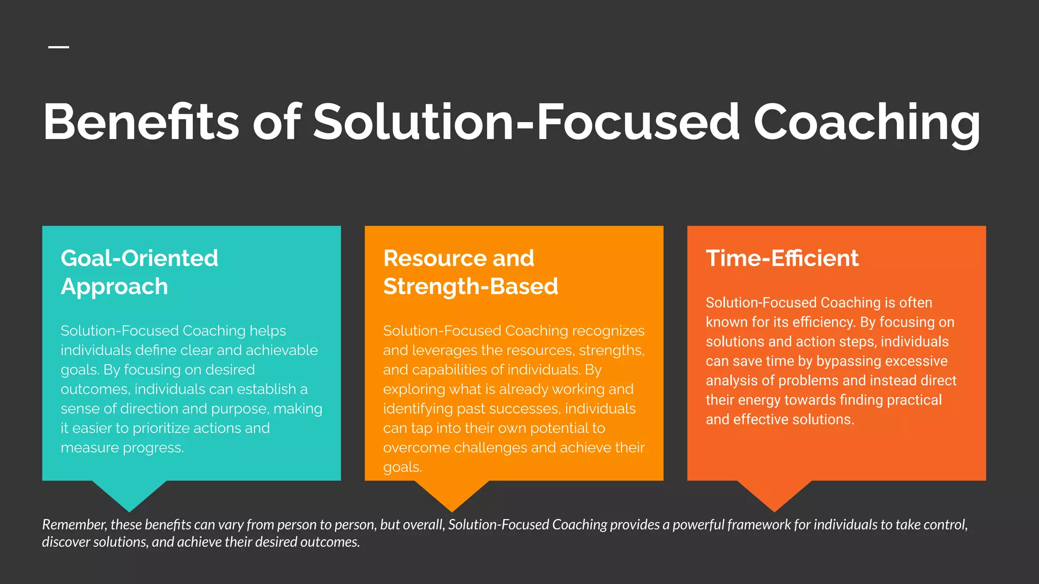 Beneﬁts of Solution-Focused Coaching
Time-Eﬃcient
Solution-Focused Coaching is often
known for its eﬃciency. By focusing on
solutions and action steps, individuals
can save time by bypassing excessive
analysis of problems and instead direct
their energy towards ﬁnding practical
and effective solutions.
Goal-Oriented
Approach
Solution-Focused Coaching helps
individuals deﬁne clear and achievable
goals. By focusing on desired
outcomes, individuals can establish a
sense of direction and purpose, making
it easier to prioritize actions and
measure progress.
Resource and
Strength-Based
Solution-Focused Coaching recognizes
and leverages the resources, strengths,
and capabilities of individuals. By
exploring what is already working and
identifying past successes, individuals
can tap into their own potential to
overcome challenges and achieve their
goals.
Remember, these beneﬁts can vary from person to person, but overall, Solution-Focused Coaching provides a powerful framework for individuals to take control,
discover solutions, and achieve their desired outcomes.
 