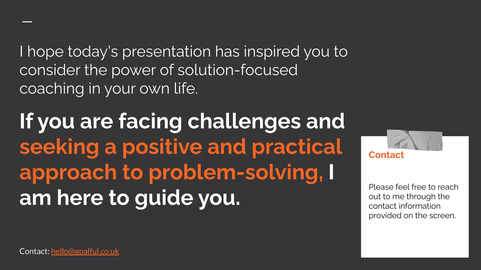 I hope today's presentation has inspired you to
consider the power of solution-focused
coaching in your own life.
If you are facing challenges and
seeking a positive and practical
approach to problem-solving, I
am here to guide you.
Contact: hello@goalful.co.uk
Contact
Please feel free to reach
out to me through the
contact information
provided on the screen.
 