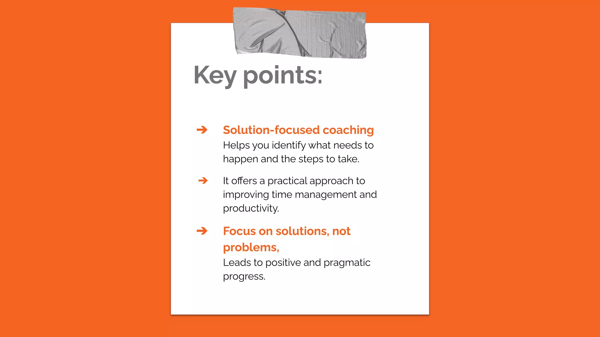 Key points:
➔ Solution-focused coaching
Helps you identify what needs to
happen and the steps to take.
➔ It oﬀers a practical approach to
improving time management and
productivity.
➔ Focus on solutions, not
problems,
Leads to positive and pragmatic
progress.
 