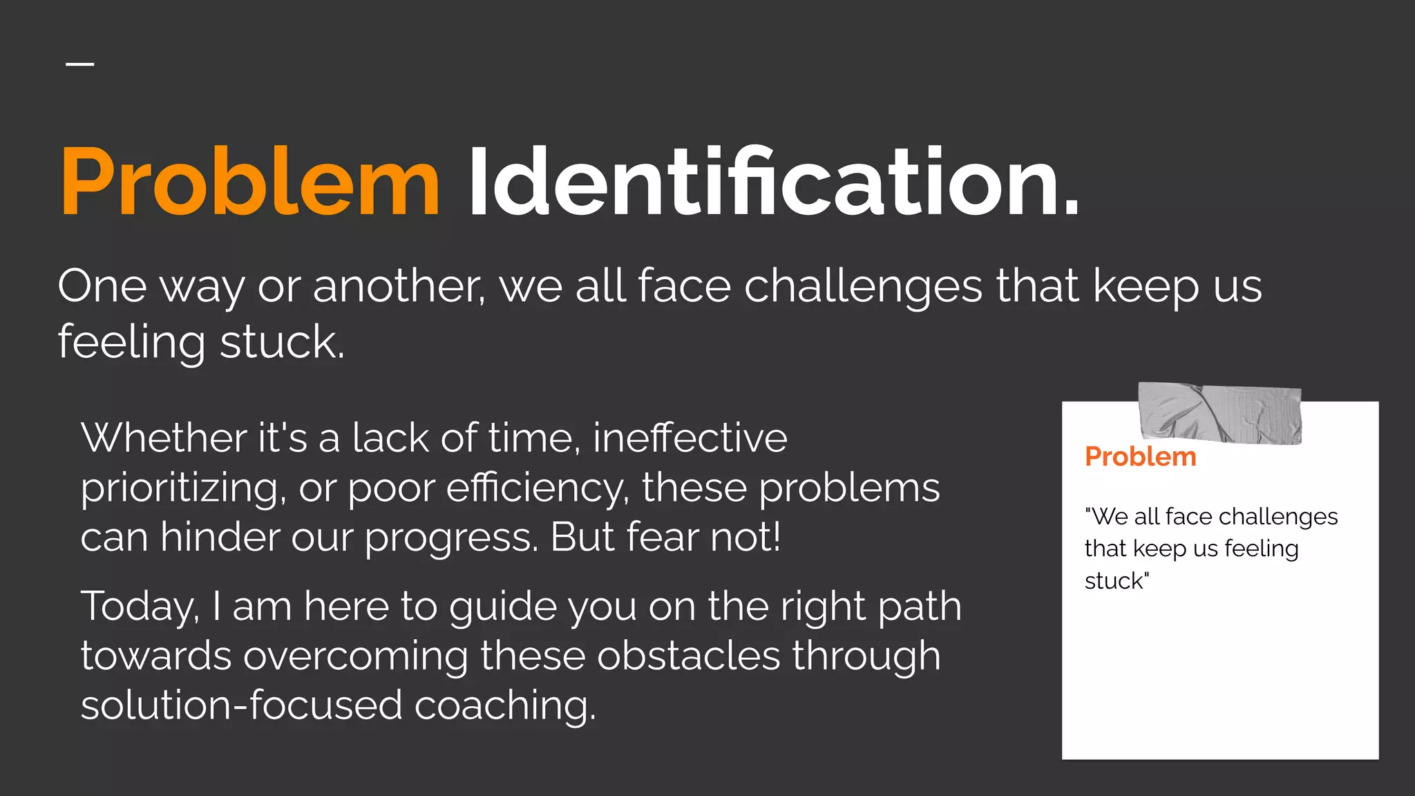 Problem Identiﬁcation.
One way or another, we all face challenges that keep us
feeling stuck.
Problem
"We all face challenges
that keep us feeling
stuck"
Whether it's a lack of time, ineﬀective
prioritizing, or poor eﬃciency, these problems
can hinder our progress. But fear not!
Today, I am here to guide you on the right path
towards overcoming these obstacles through
solution-focused coaching.
 