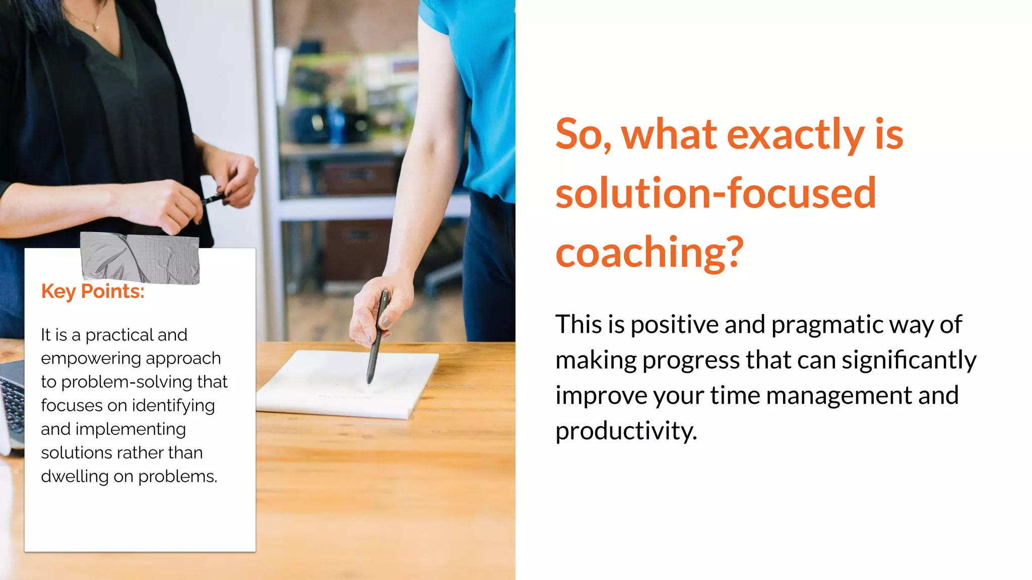 So, what exactly is
solution-focused
coaching?
This is positive and pragmatic way of
making progress that can signiﬁcantly
improve your time management and
productivity.
Key Points:
It is a practical and
empowering approach
to problem-solving that
focuses on identifying
and implementing
solutions rather than
dwelling on problems.
 