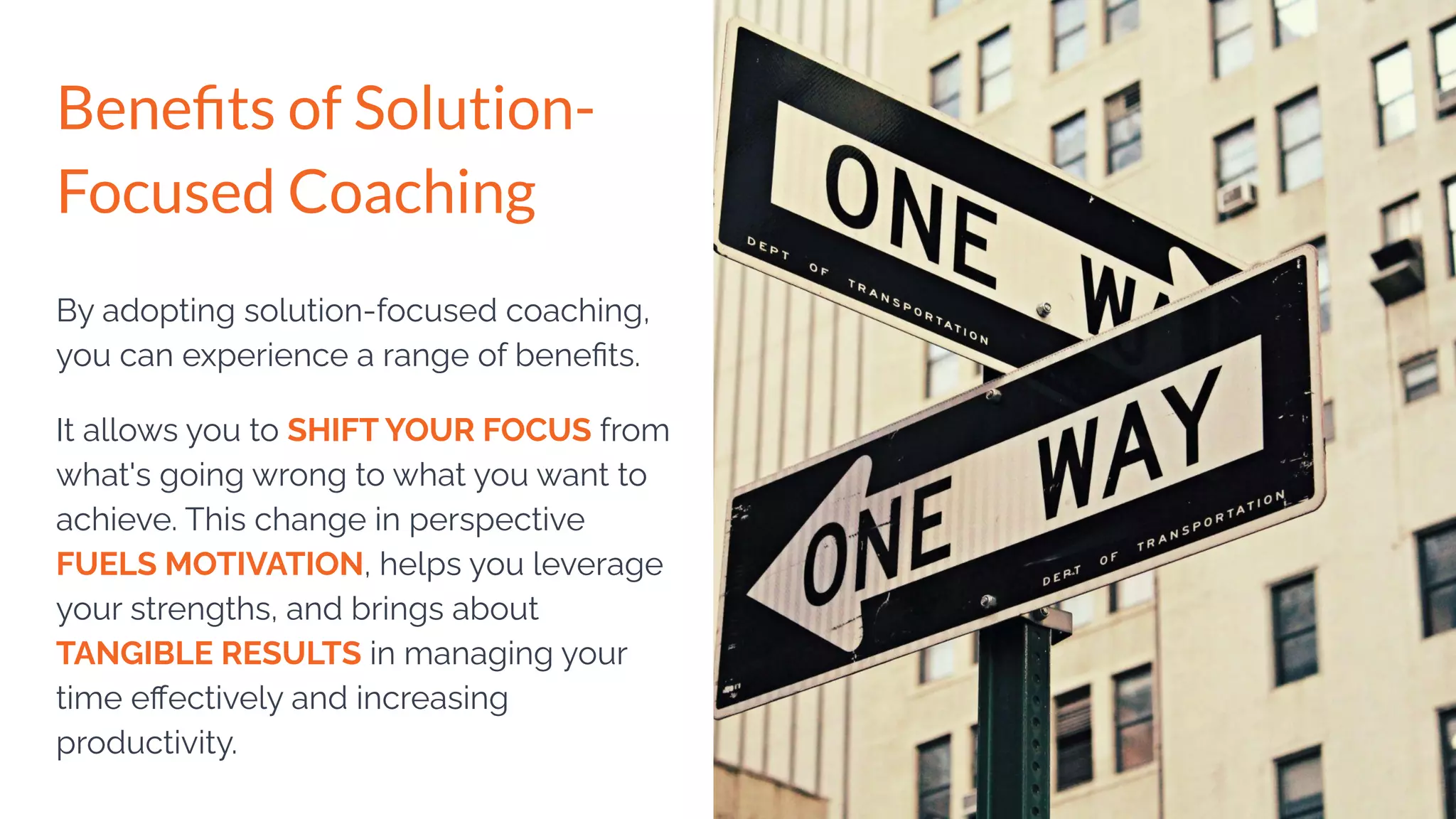By adopting solution-focused coaching,
you can experience a range of beneﬁts.
It allows you to SHIFT YOUR FOCUS from
what's going wrong to what you want to
achieve. This change in perspective
FUELS MOTIVATION, helps you leverage
your strengths, and brings about
TANGIBLE RESULTS in managing your
time eﬀectively and increasing
productivity.
Beneﬁts of Solution-
Focused Coaching
 