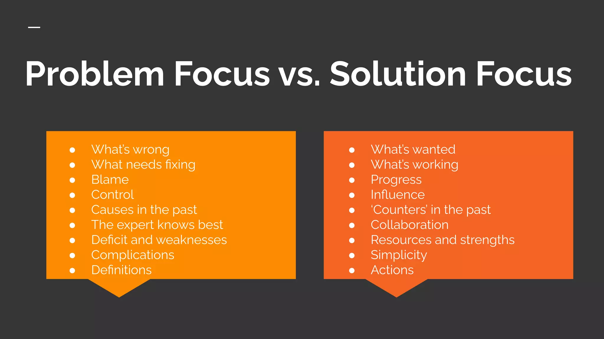 Problem Focus vs. Solution Focus
● What’s wanted
● What’s working
● Progress
● Inﬂuence
● ‘Counters’ in the past
● Collaboration
● Resources and strengths
● Simplicity
● Actions
● What’s wrong
● What needs ﬁxing
● Blame
● Control
● Causes in the past
● The expert knows best
● Deﬁcit and weaknesses
● Complications
● Deﬁnitions
 
