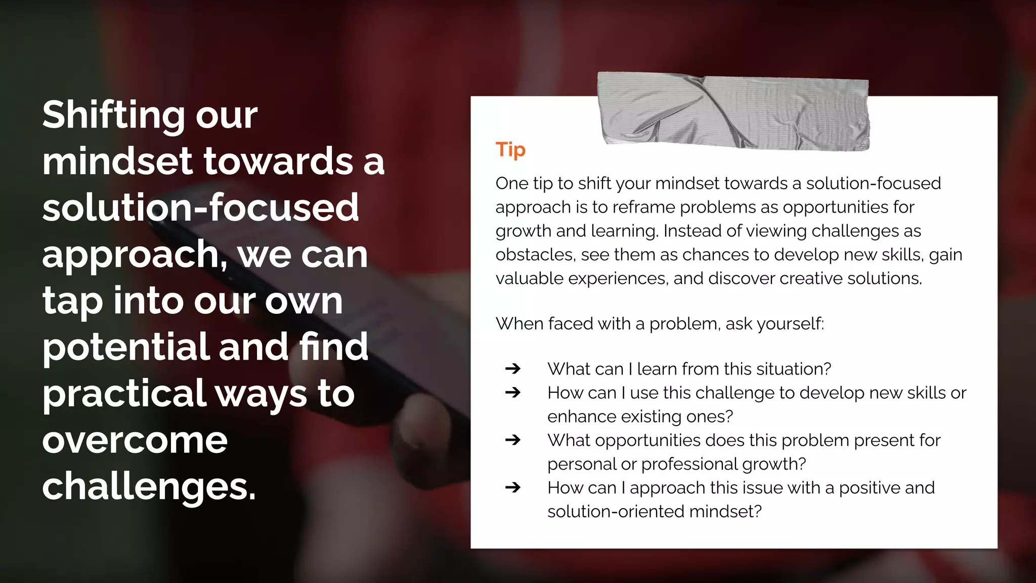 Shifting our
mindset towards a
solution-focused
approach, we can
tap into our own
potential and ﬁnd
practical ways to
overcome
challenges.
Tip
One tip to shift your mindset towards a solution-focused
approach is to reframe problems as opportunities for
growth and learning. Instead of viewing challenges as
obstacles, see them as chances to develop new skills, gain
valuable experiences, and discover creative solutions.
When faced with a problem, ask yourself:
➔ What can I learn from this situation?
➔ How can I use this challenge to develop new skills or
enhance existing ones?
➔ What opportunities does this problem present for
personal or professional growth?
➔ How can I approach this issue with a positive and
solution-oriented mindset?
 