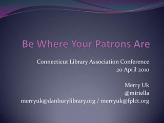 Be Where Your Patrons Are Connecticut Library Association Conference 20 April 2010 Merry Uk @miriella merryuk@danburylibrary.org / merryuk@fplct.org 
