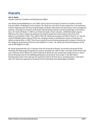 Biography
John A. Bardis
Founder, Chairman, President and Chief Executive Officer

John Bardis founded MedAssets in June 1999, and has been the Company's Chairman, President and Chief
Executive Officer of MedAssets since inception. Mr. Bardis has more than 25 years experience in the healthcare
industry. Beginning with American Hospital Supply and Baxter International, he held various senior management
positions, including Vice President of the Baxter Operating Room Division and General Manager of the Eastern
Zone. Mr. Bardis left Baxter in 1987 to join Kinetic Concepts. Kinetic Concepts, a NASDAQ traded company
(KNCI) was the nation's largest specialty bed and medical equipment rental company at the time of his
departure as President in 1992. From 1992 to 1997, Mr. Bardis was President and CEO of TheraTx, Inc. TheraTx,
another NASDAQ traded company (THTX) was a leading provider of rehabilitation services and operator of
skilled nursing facilities. In 1995, TheraTx was named the second fastest growing public company in America by
INC. Magazine, growing from $15mm to over $500mm in 5 years. Mr. Bardis was named Entrepreneur of the
year by INC Magazine in 1995.

Mr. Bardis graduated with a B.S. in Business from the University of Arizona. He served on the board of USA
Wrestling, the National governing body for amateur wrestling from 1997 to 2011, is founder of Hire Heroes USA
and is Chairman of the Atlanta Fire Youth Hockey Club. Bardis also was named Team Leader of the U.S. Greco-
Roman Wrestling Team for the 2008 Beijing Olympics and served as Team Leader in the 2007 World
Championships where Team USA won the world team title for the first time in wrestling history. In the fall of
2011, Mr. Bardis was appointed to the board of the United States Anti-Doping Agency (USADA).




Modern Healthcare Community Leadership Award                                                           PAGE 9
 