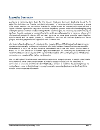 Executive Summary
MedAssets is nominating John Bardis for the Modern Healthcare Community Leadership Award for his
leadership, dedication, and financial contributions in support of numerous charities, his response to several
global human tragedies, and his care and provision for people in need. He believes corporations are ideal to
support charitable organizations – by nature businesses perpetually generate revenue to support ongoing giving,
and employ people who know how to work together for a common goal. He personally provides leadership and
significant financial assistance to two specific charities and is generally supportive of numerous others. John’s
efforts not only support Hire Heroes USA and Heart for Africa, but every needy person he meets. His efforts
assist in keeping with the highest qualities of citizenship and patriotism. He consistently perpetuates further
giving by motivating employees and suppliers to act in charitable ways.

John Bardis is Founder, Chairman, President and Chief Executive Officer of MedAssets, a leading performance
improvement company for healthcare organizations. John Bardis has taken three different companies public,
and was ranked as one of the 100 most influential men in Healthcare in 2011. He is a senior business leader in
Atlanta and has been for over ten years and is highly respected in both the community and local businesses for
his continued devotion to charity and for his unparalleled work ethic. John is widely recognized in the business
community as an executive of the highest moral standing.

John has portrayed active leadership in his community and church, along with playing an integral role in several
national charities which continually exhibits his character to be above reproach. He has established an
environment of honor and commitment within MedAssets, a company of over three thousand employees. He
continually sets a tone of absolute integrity, mutual cooperative support and assistance and self-sacrificing
behavior for the company and its people.




Modern Healthcare Community Leadership Award                                                              PAGE 2
 