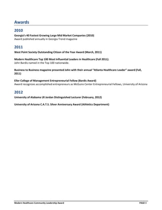 Awards
2010
Georgia’s 40 Fastest Growing Large Mid Market Companies (2010)
Award published annually in Georgia Trend magazine

2011
West Point Society Outstanding Citizen of the Year Award (March, 2011)

Modern Healthcare Top 100 Most Influential Leaders in Healthcare (Fall 2011).
John Bardis named in the Top 100 nationwide.

Business to Business magazine presented John with their annual “Atlanta Healthcare Leader” award (Fall,
2011)

Eller College of Management Entrepreneurial Fellow (Bardis Award)
Award recognizes accomplished entrepreneurs as McGuire Center Entrepreneurial Fellows, University of Arizona

2012
University of Alabama LR Jordan Distinguished Lecturer (February, 2012)

University of Arizona C.A.T.S. Silver Anniversary Award (Athletics Department)




Modern Healthcare Community Leadership Award                                                         PAGE 8
 