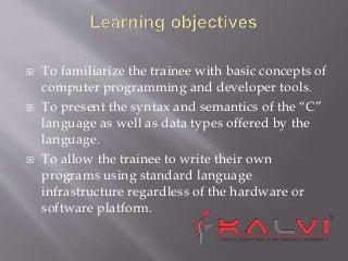  To familiarize the trainee with basic concepts of
computer programming and developer tools.
To present the syntax and semantics of the “C”
language as well as data types offered by the
language.
To allow the trainee to write their own
programs using standard language
infrastructure regardless of the hardware or
software platform.