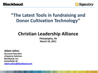 “The Latest Tools in fundraising and Donor Cultivation Technology” Christian Leadership Alliance Philadelphia, PA March 10, 2011 Adam Johns Account Executive eTapestry Solution Blackbaud, Inc. Greenfield, IN adam.johns@blackbaud.com 