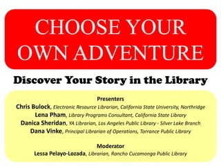 CHOOSE YOUR
OWN ADVENTURE
Discover Your Story in the Library
Presenters
Chris Bulock, Electronic Resource Librarian, California State University, Northridge
Lena Pham, Library Programs Consultant, California State Library
Danica Sheridan, YA Librarian, Los Angeles Public Library - Silver Lake Branch
Dana Vinke, Principal Librarian of Operations, Torrance Public Library
Moderator
Lessa Pelayo-Lozada, Librarian, Rancho Cucamonga Public Library
 
