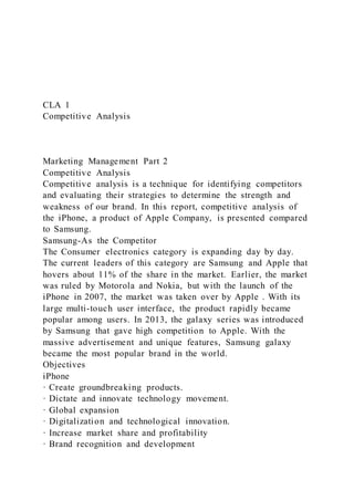 CLA 1
Competitive Analysis
Marketing Management Part 2
Competitive Analysis
Competitive analysis is a technique for identifying competitors
and evaluating their strategies to determine the strength and
weakness of our brand. In this report, competitive analysis of
the iPhone, a product of Apple Company, is presented compared
to Samsung.
Samsung-As the Competitor
The Consumer electronics category is expanding day by day.
The current leaders of this category are Samsung and Apple that
hovers about 11% of the share in the market. Earlier, the market
was ruled by Motorola and Nokia, but with the launch of the
iPhone in 2007, the market was taken over by Apple . With its
large multi-touch user interface, the product rapidly became
popular among users. In 2013, the galaxy series was introduced
by Samsung that gave high competition to Apple. With the
massive advertisement and unique features, Samsung galaxy
became the most popular brand in the world.
Objectives
iPhone
· Create groundbreaking products.
· Dictate and innovate technology movement.
· Global expansion
· Digitalization and technological innovation.
· Increase market share and profitability
· Brand recognition and development
 