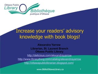 Increase your readers’ advisory knowledge with book blogs! Alexandra Yarrow   Librarian, St. Laurent Branch Ottawa Public Library http://delicious.com/alexandrayarrow http://www.librarything.com/catalog/alexandrayarrow http://ottawapubliclibrarian.blogspot.com/   www.BiblioOttawaLibrary.ca 