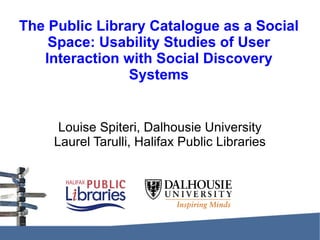 The Public Library Catalogue as a Social Space: Usability Studies of User Interaction with Social Discovery Systems Louise Spiteri, Dalhousie University Laurel Tarulli, Halifax Public Libraries 