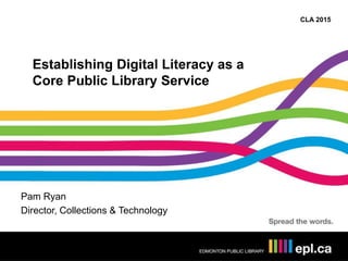 CLA 2015
Establishing Digital Literacy as a
Core Public Library Service
Pam Ryan
Director, Collections & Technology
 
