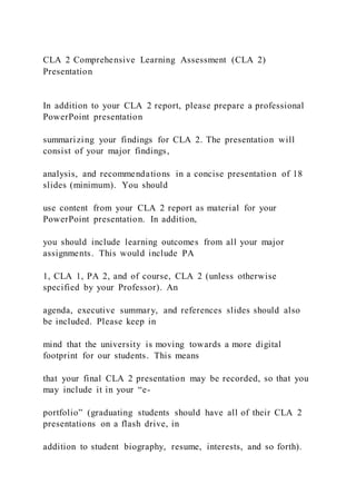 CLA 2 Comprehensive Learning Assessment (CLA 2)
Presentation
In addition to your CLA 2 report, please prepare a professional
PowerPoint presentation
summarizing your findings for CLA 2. The presentation will
consist of your major findings,
analysis, and recommendations in a concise presentation of 18
slides (minimum). You should
use content from your CLA 2 report as material for your
PowerPoint presentation. In addition,
you should include learning outcomes from all your major
assignments. This would include PA
1, CLA 1, PA 2, and of course, CLA 2 (unless otherwise
specified by your Professor). An
agenda, executive summary, and references slides should also
be included. Please keep in
mind that the university is moving towards a more digital
footprint for our students. This means
that your final CLA 2 presentation may be recorded, so that you
may include it in your “e-
portfolio” (graduating students should have all of their CLA 2
presentations on a flash drive, in
addition to student biography, resume, interests, and so forth).
 