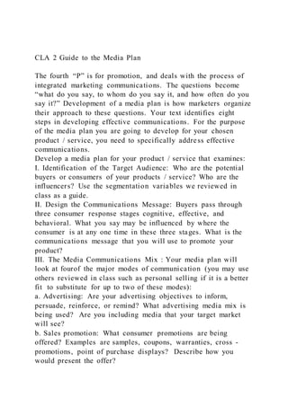 CLA 2 Guide to the Media Plan
The fourth “P” is for promotion, and deals with the process of
integrated marketing communications. The questions become
“what do you say, to whom do you say it, and how often do you
say it?” Development of a media plan is how marketers organize
their approach to these questions. Your text identifies eight
steps in developing effective communications. For the purpose
of the media plan you are going to develop for your chosen
product / service, you need to specifically address effective
communications.
Develop a media plan for your product / service that examines:
I. Identification of the Target Audience: Who are the potential
buyers or consumers of your products / service? Who are the
influencers? Use the segmentation variables we reviewed in
class as a guide.
II. Design the Communications Message: Buyers pass through
three consumer response stages cognitive, effective, and
behavioral. What you say may be influenced by where the
consumer is at any one time in these three stages. What is the
communications message that you will use to promote your
product?
III. The Media Communications Mix : Your media plan will
look at fourof the major modes of communication (you may use
others reviewed in class such as personal selling if it is a better
fit to substitute for up to two of these modes):
a. Advertising: Are your advertising objectives to inform,
persuade, reinforce, or remind? What advertising media mix is
being used? Are you including media that your target market
will see?
b. Sales promotion: What consumer promotions are being
offered? Examples are samples, coupons, warranties, cross -
promotions, point of purchase displays? Describe how you
would present the offer?
 