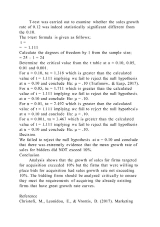 T-test was carried out to examine whether the sales growth
rate of 0.12 was indeed statistically significant different from
the 0.10.
The t-test formula is given as follows;
t =
= = 1.111
Calculate the degrees of freedom by 1 from the sample size;
= 25 – 1 = 24
Determine the critical value from the t table at α = 0.10, 0.05,
0.01 and 0.001.
For α = 0.10, tα = 1.318 which is greater than the calculated
value of t = 1.111 implying we fail to reject the null hypothesis
at α = 0.10 and conclude Ha: μ = .10 (Trafimow, & Earp, 2017).
For α = 0.05, tα = 1.711 which is greater than the calculated
value of t = 1.111 implying we fail to reject the null hypothesis
at α = 0.10 and conclude Ha: μ = .10.
For α = 0.01, tα = 2.492 which is greater than the calculated
value of t = 1.111 implying we fail to reject the null hypothesi s
at α = 0.10 and conclude Ha: μ = .10.
For α = 0.001, tα = 3.467 which is greater than the calculated
value of t = 1.111 implying we fail to reject the null hypothesis
at α = 0.10 and conclude Ha: μ = .10.
Decision
We failed to reject the null hypothesis at α = 0.10 and conclude
that there was extremely evidence that the mean growth rate of
sales for bidders did NOT exceed 10%.
Conclusion
Analysis shows that the growth of sales for firms targeted
for acquisition exceeded 10% but the firms that were will ing to
place bids for acquisition had sales growth rate not exceeding
10%. The bidding firms should be analyzed critically to ensure
they meet the requirements of acquiring the already existing
firms that have great growth rate curves.
Reference
Christofi, M., Leonidou, E., & Vrontis, D. (2017). Marketing
 