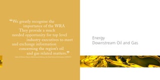 “ We greatly recognise the WRA
       importance of
                        the

     They provide a much
 needed opportunity for top level
         industry executives to meet                                                             Energy
 and exchange information                                                                        Downstream Oil and Gas
     concerning the region’s oil
         and gas related matters.
                                                                                      ”
   Sultan Al Mehairi, Director, Marketing and Refining, Abu Dhabi National Oil Company (ADNOC)
 