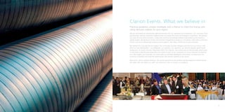 Clarion Events: What we believe in
    Practical guidance, proven strategies and a chance to meet the energy and
    utility decision makers for your region.
    We are committed to creating the right environment for our customers to do business - win contracts, form
    partnerships, identify investment opportunities and assess the latest technological innovations. We provide
    you with the very latest business, market and technical knowledge delivered personally by the industry’s
    global leaders. We facilitate formal and informal networking through our innovative, interactive conference
    format and our professionally hosted social receptions. We make a difference to your business.

    We believe the only way we can support this is through constant dialogue and face to face contact with
    all of our key stakeholders – our delegates, our speakers, our sponsors, our advisory boards, government
    bodies and, of course, the key influencers within the industry. Our events are all held annually, which gives
    us the time to identify and understand the needs of each of our customers to ensure they are consistently
    met. We support you long after the event with our specially developed communities to ensure you can
    continue to develop and build the relationships and contacts gained at our events.

    Most of all, we’re a people business. We cannot do what we do without having exceptional people across
    the globe. We care about our staff, our customers, and, of course, our products.




8                                                                                                                   9
 