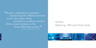 “A great combinationdifferent elements
    representing the
                     of speakers

 in the value chain which
        provided an excellent overview                                     Utilities
of the current situation in the
                                                                           Metering, T&D and Smart Grids
         Smart Metering markets.
                Julia Schweitzer, Marketing Manager, Telenor Cinclus
                                                                       ”
 