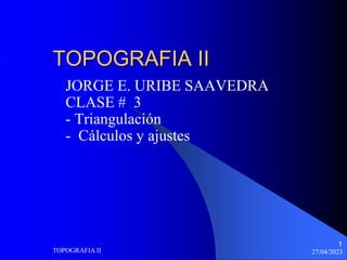 1
27/04/2023
TOPOGRAFIA II
1
TOPOGRAFIA II
JORGE E. URIBE SAAVEDRA
CLASE # 3
- Triangulación
- Cálculos y ajustes
 