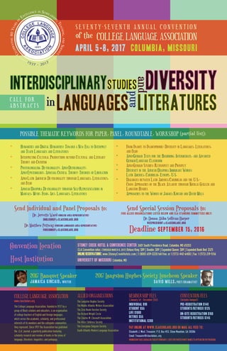 S E V E N T Y - S E V E N T H A N N U A L C O N V E N T I O N
of the COLLEGE LANGUAGE ASSOCIATION
April 5-8, 2017 Columbia, Missouri
C A L L F O R
A B S T R A C T S
LiteraturesLanguagesin
Diversity
andand
interdisciplinARYStudies
π HUMANITIES AND DIGITAL HUMANITIES: TOWARD A NEW ERA TO INTERPRET
AND TEACH LANGUAGES AND LITERATURES
π INTERPRETING CULTURAL PRODUCTIONS BEYOND CULTURAL AND LITERARY
THEORY AND CRITICISM
π POSTCOLONIALISM, DE-COLONIALITY, AFRO-DECOLONIALITY,
AFRO-EPISTEMOLOGY, AFRICANA CRITICAL THEORY: THEORIES OF LIBERATION
π AFRO-LATIN AMERICAN DE-COLONIALITY THROUGH LANGUAGES, LITERATURES,
AND FILMS
π AFRICAN/DIASPORA DE-COLONIALITY THROUGH SELF-REPRESENTATIONS IN
MANUALS, MUSIC, FILMS, ART, LANGUAGES, LITERATURES
π FROM FRANCE TO FRANCOPHONIE: DIVERSITY IN LANGUAGES, LITERATURES,
AND FILMS
π AFRO-GERMAN TEXTS FOR THE BEGINNING, INTERMEDIATE, AND ADVANCED
GERMAN-LANGUAGE CLASSROOM
π AFRO-GERMAN STUDIES: RETROSPECT AND PROSPECT
π DIVERSITY IN THE AFRICAN/DIASPORA IMMIGRANT WORKS:
LATIN AMERICA, CARIBBEAN, EUROPE, U.S.
π DIALOGUES BETWEEN LATIN AMERICA/CARIBBEAN AND THE U.S.--
CROSS APPROACHES OF THE BLACK ATLANTIC THROUGH NICOLÁS GUILLÉN AND
LANGSTON HUGHES
π APPROACHES TO THE WORKS OF JAMAICA KINCAID AND DAVID MILLS
Send Individual and Panel Proposals to:Send Individual and Panel Proposals to:Send Individual and Panel Proposals to:Send Individual and Panel Proposals to:
Dr. Jervette Ward (ENGLISH AREA REPRESENTATIVE)
Englishrep@clascholars.org
Dr. Matthew Pettway (FOREIGN LANGUAGES Area REPRESENTATIVE)
Foreignrep@clascholars.org
Send Special Session Proposals to:
(For Allied Organizations listed below and CLA Standing Committees ONLY)
Dr. Donna Akiba Sullivan Harper
Vicepresident@clascholars.org
Deadline September 15, 2016
Convention LocationConvention Location
Host InstitutionHost Institution UNIVERSITY of MISSOURI Columbia, MO
STONEY CREEK HOTEL & CONFERENCE CENTER 2601 South Providence Road, Columbia, MO 65203
CLA Convention rates: (THROUGH MARCH 8, 2017) Deluxe King: $89 | Double: $89 | Expanded Queen: $89 | Expanded Bunk Bed: $125
ONLINE RESERVATIONS: www.StoneyCreekHotels.com | 1 (800) 659-2220 toll free, or 1 (573) 442-6400 | Fax: 1 (573) 219-5116
MEMBERSHIP FEES CONVENTION FEES
The College Language Association, founded in 1937 by a
group of Black scholars and educators, is an organization
of college teachers of English and foreign languages,
which serves the academic, scholarly, and professional
interests of its members and the collegiate communities
they represent. Since 1957 the Association has published
the , a quarterly publication featuring
scholarly research and reviews of books in the areas of
language, literature, linguistics, and pedagogy.
ALLIED ORGANIZATIONS
The Langston Hughes Society
The Middle Atlantic Writers Association
The Zora Neale Hurston Society
The Richard Wright Circle
The Charles W. Chesnutt Association
The Alice Childress Society
The Georgiana Simpson Society
South Atlantic Modern Language Association
(January 1st - December 31st) (includes banquet)
Individual $90
Student $55
Life $1000
Retiree $55
Institutional $200
PRE-REGISTRATION $140
Students/Retirees $125
ON-SITE REGISTRATION $160
Students/Retirees $145
Pay online at www.clascholars.org OR mail all fees to:
Elizabeth J. West, Treasurer, P.O. Box 453, Stone Mountain, GA 30086
Email: Treasurer@clascholars..org
MEMBERSHIPDUESSHOULDBEPAIDBYFEBRUARY1,2017FORPARTICIPANTS’NAMESTOAPPEARONTHEPROGRAM.
COLLEGE LANGUAGE ASSOCIATION
www.clascholars.org
2017 Banquet Speaker
Jamaica Kincaid, writer
2017 Langston Hughes Society Luncheon Speaker
David Mills, poet/dramatist
CLA Journal
.........
CELEBRATING80YEARS
O
F
EXCELLENCE IN SCHOLARSHI
P,TEACHING,ANDSERVICE
.........1937 - 2017
POSSIBLE THEMATIC KEYWORDS FOR PAPER, PANEL, ROUNDTABLE, WORKSHOP (partial list):POSSIBLE THEMATIC KEYWORDS FOR PAPER, PANEL, ROUNDTABLE, WORKSHOP (partial list):POSSIBLE THEMATIC KEYWORDS FOR PAPER, PANEL, ROUNDTABLE, WORKSHOP (partial list):POSSIBLE THEMATIC KEYWORDS FOR PAPER, PANEL, ROUNDTABLE, WORKSHOP (partial list):POSSIBLE THEMATIC KEYWORDS FOR PAPER, PANEL, ROUNDTABLE, WORKSHOP (partial list):POSSIBLE THEMATIC KEYWORDS FOR PAPER, PANEL, ROUNDTABLE, WORKSHOP (partial list):
 