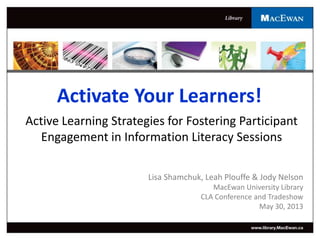 Activate Your Learners!
Active Learning Strategies for Fostering Participant
Engagement in Information Literacy Sessions
Lisa Shamchuk, Leah Plouffe & Jody Nelson
MacEwan University Library
CLA Conference and Tradeshow
May 30, 2013
 