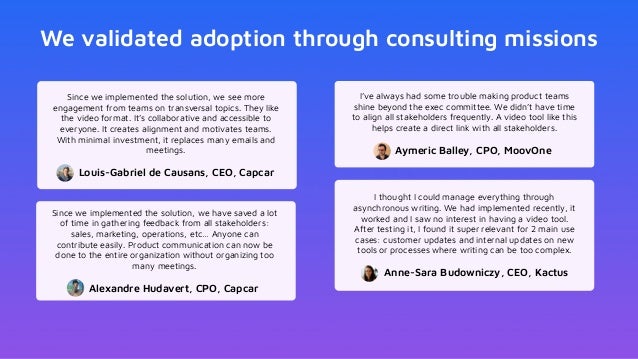 We validated adoption through consulting missions
Since we implemented the solution, we see more
engagement from teams on transversal topics. They like
the video format. It’s collaborative and accessible to
everyone. It creates alignment and motivates teams.
With minimal investment, it replaces many emails and
meetings.
Louis-Gabriel de Causans, CEO, Capcar
I’ve always had some trouble making product teams
shine beyond the exec committee. We didn’t have time
to align all stakeholders frequently. A video tool like this
helps create a direct link with all stakeholders.
Aymeric Balley, CPO, MoovOne
Since we implemented the solution, we have saved a lot
of time in gathering feedback from all stakeholders:
sales, marketing, operations, etc… Anyone can
contribute easily. Product communication can now be
done to the entire organization without organizing too
many meetings.
Alexandre Hudavert, CPO, Capcar
I thought I could manage everything through
asynchronous writing. We had implemented recently, it
worked and I saw no interest in having a video tool.
After testing it, I found it super relevant for 2 main use
cases: customer updates and internal updates on new
tools or processes where writing can be too complex.
Anne-Sara Budowniczy, CEO, Kactus
 