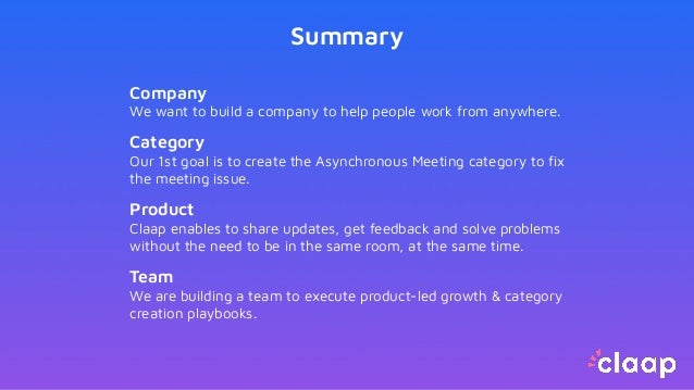 Summary
Company
We want to build a company to help people work from anywhere.
Category
Our 1st goal is to create the Asynchronous Meeting category to ﬁx
the meeting issue.
Product
Claap enables to share updates, get feedback and solve problems
without the need to be in the same room, at the same time.
Team
We are building a team to execute product-led growth & category
creation playbooks.
 
