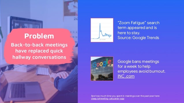 “Zoom Fatigue” search
term appeared and is
here to stay.
Source: Google Trends
Google bans meetings
for a week to help
employees avoid burnout.
INC .com
See how much time you spent in meetings over the past year here:
claap.io/meeting-calculator-app
Problem
Back-to-back meetings
have replaced quick
hallway conversations
 