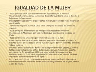 IGUALDAD DE LA MUJER
 1923 :participa en un ciclo sobre Feminismo organizado por la Juventud
Universitaria Femenina donde comienza a desarrollar sus ideario sobre el derecho a
la igualdad de las mujeres.
 Desarrolló trabajos relativos a los derechos de la situación jurídica de las mujeres en
nuestro país.
 Feminismo incipiente. En 1926 Clara ya es una figura destacada del feminismo
español.
 1928: crea junto a compañeras de otros paises europeos la Federación
Internacional de Mujeres de Carreras Jurídicas, que todavía existe con sede en
París.
 1930: contribuye a fundar la Liga Femenina Española por la Paz.
 En los últimos años de la dictadura de Primo de Rivera, colabora en el diario “La
Libertad” donde en una sección propia titulada “Mujeres de hoy” presenta y analiza la
vida de mujeres.
 Desde su tribuna ejercerá una defensa del sufragio femenino en España, y entra en
la Historia como la principal artífice de la inclusión del voto femenino en España,
recogido en la Constitución de 1931, que en su artículo 36 dispone que “Los
ciudadanos de uno y otro sexo, mayores de 23 años tendrán los mismos derechos
electorales conforme determinen las leyes”.
 La dura represión junto con la falta de interés que muestra el Partido Radical por
todas las cuestiones referentes a la situación de desigualdad de las mujeres, la lleva
a salir del mismo.
 
