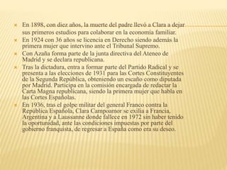 En 1898, con diez años, la muerte del padre llevó a Clara a dejar
sus primeros estudios para colaborar en la economía familiar.
 En 1924 con 36 años se licencia en Derecho siendo además la
primera mujer que intervino ante el Tribunal Supremo.
 Con Azaña forma parte de la junta directiva del Ateneo de
Madrid y se declara republicana.
 Tras la dictadura, entra a formar parte del Partido Radical y se
presenta a las elecciones de 1931 para las Cortes Constituyentes
de la Segunda República, obteniendo un escaño como diputada
por Madrid. Participa en la comisión encargada de redactar la
Carta Magna republicana, siendo la primera mujer que habla en
las Cortes Españolas.
 En 1936, tras el golpe militar del general Franco contra la
República Española, Clara Campoamor se exilia a Francia,
Argentina y a Laussanne donde fallece en 1972 sin haber tenido
la oportunidad, ante las condiciones impuestas por parte del
gobierno franquista, de regresar a España como era su deseo.
 
