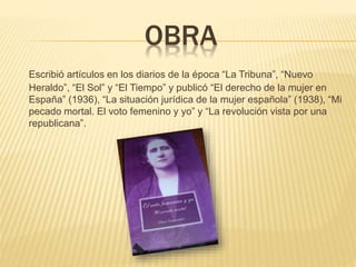 OBRA
Escribió artículos en los diarios de la época “La Tribuna”, “Nuevo
Heraldo”, “El Sol” y “El Tiempo” y publicó “El derecho de la mujer en
España” (1936), “La situación jurídica de la mujer española” (1938), “Mi
pecado mortal. El voto femenino y yo” y “La revolución vista por una
republicana”.
 