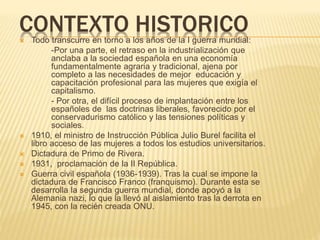CONTEXTO HISTORICO Todo transcurre en torno a los años de la I guerra mundial:
-Por una parte, el retraso en la industrialización que
anclaba a la sociedad española en una economía
fundamentalmente agraria y tradicional, ajena por
completo a las necesidades de mejor educación y
capacitación profesional para las mujeres que exigía el
capitalismo.
- Por otra, el difícil proceso de implantación entre los
españoles de las doctrinas liberales, favorecido por el
conservadurismo católico y las tensiones políticas y
sociales.
 1910, el ministro de Instrucción Pública Julio Burel facilita el
libro acceso de las mujeres a todos los estudios universitarios.
 Dictadura de Primo de Rivera.
 1931, proclamación de la II República.
 Guerra civil española (1936-1939). Tras la cual se impone la
dictadura de Francisco Franco (franquismo). Durante esta se
desarrolla la segunda guerra mundial, donde apoyó a la
Alemania nazi, lo que la llevó al aislamiento tras la derrota en
1945, con la recién creada ONU.
 