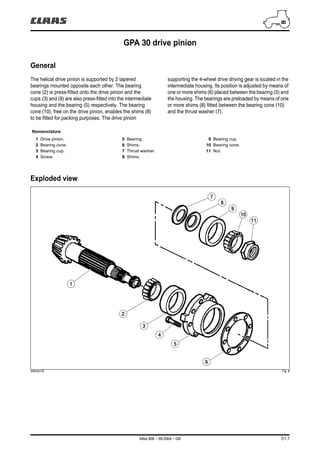 Atles 906 – 09.2004 – GB C1.7
GPA 30 drive pinion
General
The helical drive pinion is supported by 2 tapered
bearings mounted opposite each other. The bearing
cone (2) is press-fitted onto the drive pinion and the
cups (3) and (9) are also press-fitted into the intermediate
housing and the bearing (5) respectively. The bearing
cone (10), free on the drive pinion, enables the shims (8)
to be fitted for packing purposes. The drive pinion
supporting the 4-wheel drive driving gear is located in the
intermediate housing. Its position is adjusted by means of
one or more shims (6) placed between the bearing (5) and
the housing. The bearings are preloaded by means of one
or more shims (8) fitted between the bearing cone (10)
and the thrust washer (7).
Exploded view
342hsm16 Fig. 8
Nomenclature
1 Drive pinion.
2 Bearing cone.
3 Bearing cup.
4 Screw.
5 Bearing.
6 Shims.
7 Thrust washer.
8 Shims.
9 Bearing cup.
10 Bearing cone.
11 Nut.
7
6
5
4
3
2
1
8
9
10
11
 