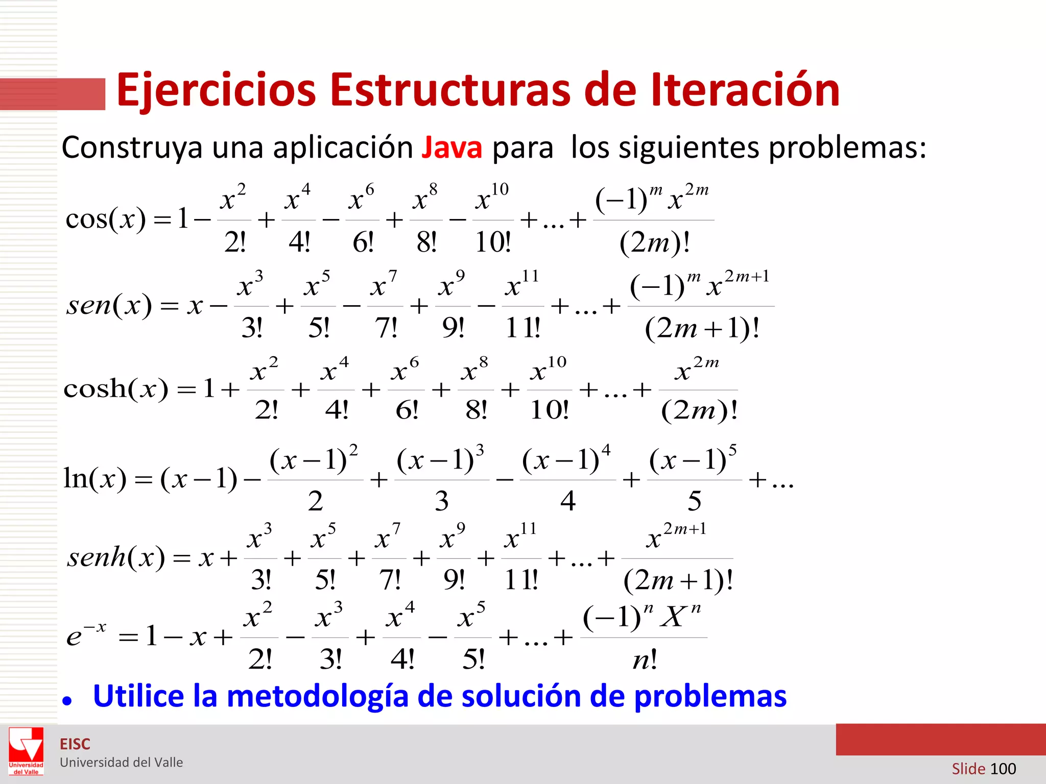 Ejercicios Estructuras de Iteración
Construya una aplicación Java para los siguientes problemas:
x 2 x 4 x 6 x 8 x10
(1) m x 2 m
cos( x)  1 


 
 ... 
2! 4! 6! 8! 10!
(2m)!
x 3 x 5 x 7 x 9 x11
(1) m x 2 m 1
sen( x)  x 




 ... 
3! 5! 7! 9! 11!
(2m  1)!
x2
x4
x6
x8
x10
x 2m
cosh( x )  1 




 ... 
2!
4!
6!
8! 10!
( 2m)!

( x  1) 2 ( x  1) 3 ( x  1) 4 ( x  1) 5
ln( x)  ( x  1) 



 ...
2
3
4
5
x 3 x 5 x 7 x 9 x11
x 2 m 1
senh( x)  x 




 ... 
3! 5! 7! 9! 11!
(2m  1)!
x 2 x3 x 4 x5
( 1) n X n
x
e  1 x 



 ... 
2! 3!
4! 5!
n!


Utilice la metodología de solución de problemas

EISC
Universidad del Valle

Slide 100

 