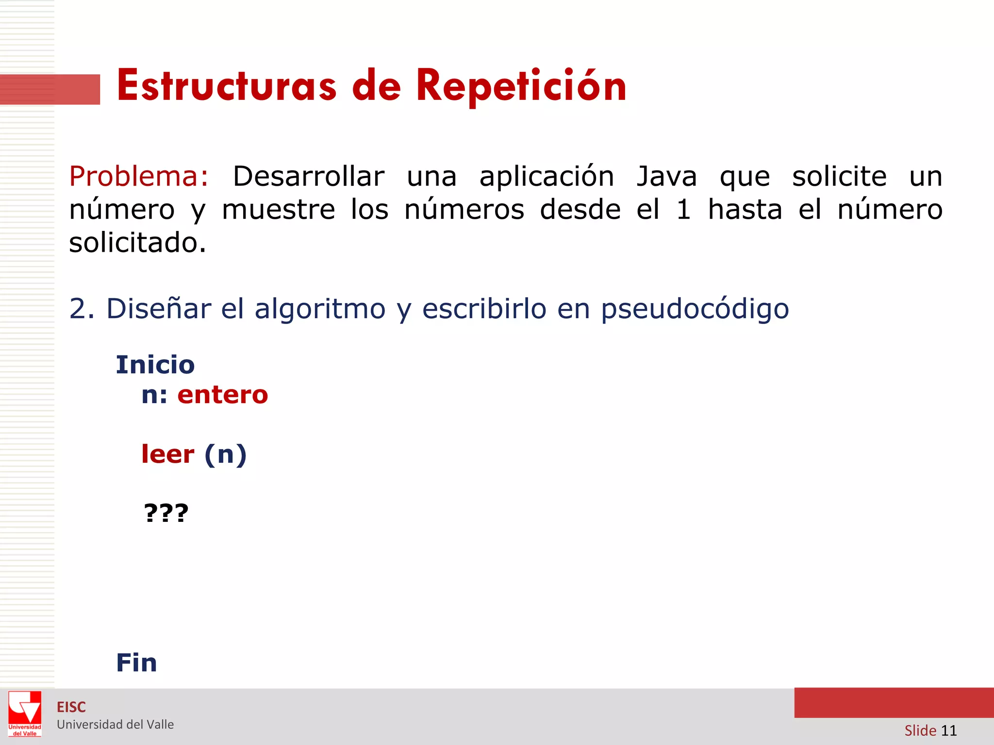 Estructuras de Repetición
Problema: Desarrollar una aplicación Java que solicite un
número y muestre los números desde el 1 hasta el número
solicitado.
2. Diseñar el algoritmo y escribirlo en pseudocódigo
Inicio
n: entero
leer (n)
???

Fin
EISC
Universidad del Valle

Slide 11

 