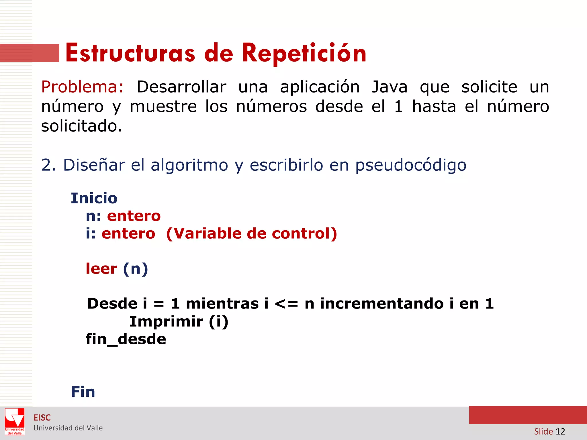 Estructuras de Repetición
Problema: Desarrollar una aplicación Java que solicite un
número y muestre los números desde el 1 hasta el número
solicitado.
2. Diseñar el algoritmo y escribirlo en pseudocódigo
Inicio
n: entero
i: entero (Variable de control)

leer (n)
Desde i = 1 mientras i <= n incrementando i en 1
Imprimir (i)
fin_desde
Fin
EISC
Universidad del Valle

Slide 12

 