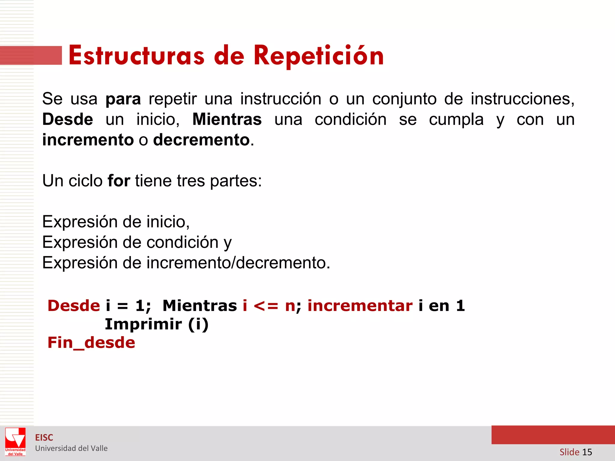 Estructuras de Repetición
Se usa para repetir una instrucción o un conjunto de instrucciones,
Desde un inicio, Mientras una condición se cumpla y con un
incremento o decremento.
Un ciclo for tiene tres partes:
Expresión de inicio,
Expresión de condición y
Expresión de incremento/decremento.
Desde i = 1; Mientras i <= n; incrementar i en 1
Imprimir (i)
Fin_desde

EISC
Universidad del Valle

Slide 15

 